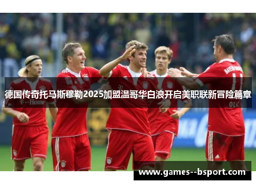 德国传奇托马斯穆勒2025加盟温哥华白浪开启美职联新冒险篇章