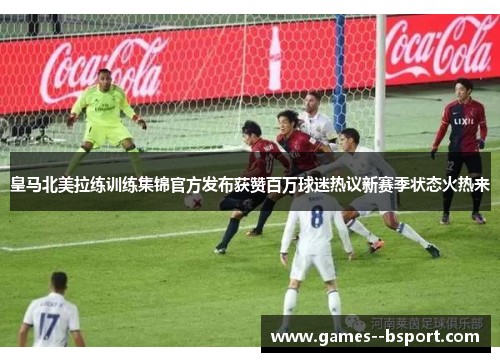 皇马北美拉练训练集锦官方发布获赞百万球迷热议新赛季状态火热来