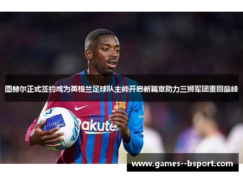 图赫尔正式签约成为英格兰足球队主帅开启新篇章助力三狮军团重回巅峰