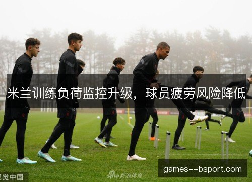米兰训练负荷监控升级，球员疲劳风险降低